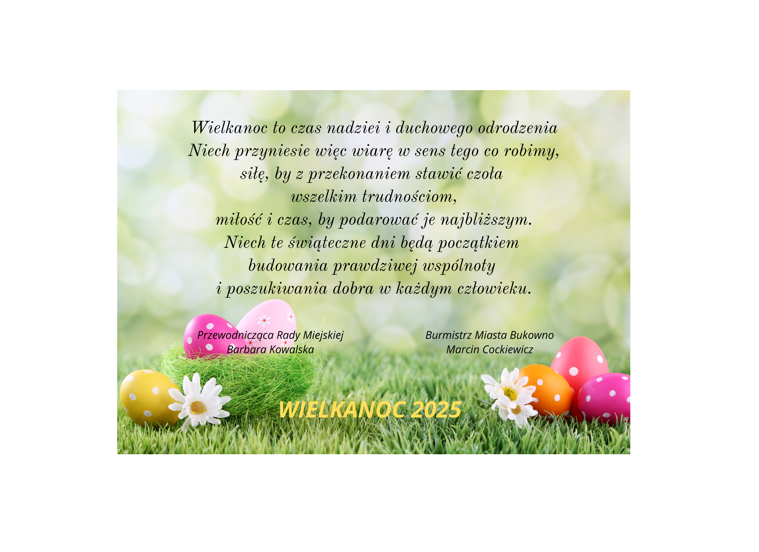 Wielkanoc to czas nadziei i duchowego odrodzenia Niech przyniesie więc wiarę w sens tego co robimy, siłę, by z przekonaniem stawić czoła wszelkim trudnościom, miłość i czas, by podarować je najbliższym. Niech te świąteczne dni będą początkiem budowania prawdziwej wspólnoty i poszukiwania dobra w każdym człowieku. Marcin Cockiewicz - Burmistrz Miasta Bukowno, Barbara Kowalska - Przewodnicząca Rady Miejskiej.